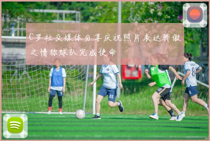 C罗社交媒体分享庆祝照片表达骄傲之情称球队完成使命