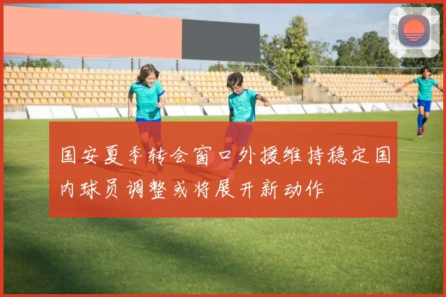 国安夏季转会窗口外援维持稳定国内球员调整或将展开新动作