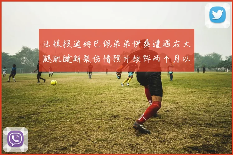 法媒报道姆巴佩弟弟伊桑遭遇右大腿肌腱断裂伤情预计缺阵两个月以上