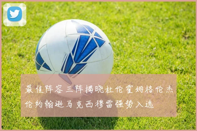 最佳阵容三阵揭晓杜伦霍姆格伦杰伦约翰逊马克西穆雷强势入选