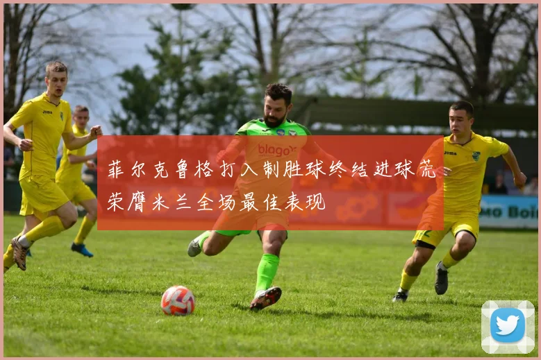 菲尔克鲁格打入制胜球终结进球荒荣膺米兰全场最佳表现