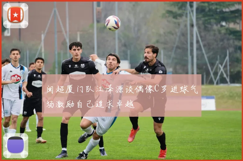 闽超厦门队江泽源谈偶像C罗进球气场激励自己追求卓越