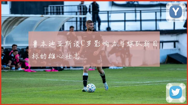 鲁本迪亚斯谈C罗影响力与球队新目标的雄心壮志