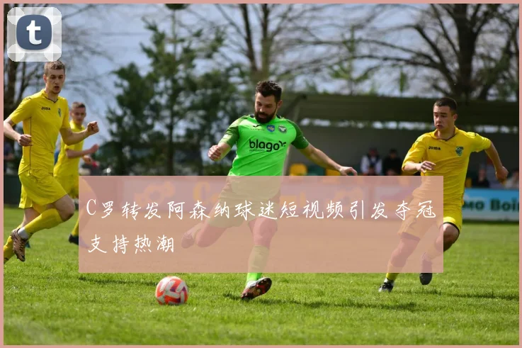 C罗转发阿森纳球迷短视频引发夺冠支持热潮