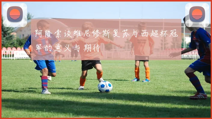 阿隆索谈维尼修斯复苏与西超杯冠军的意义与期待