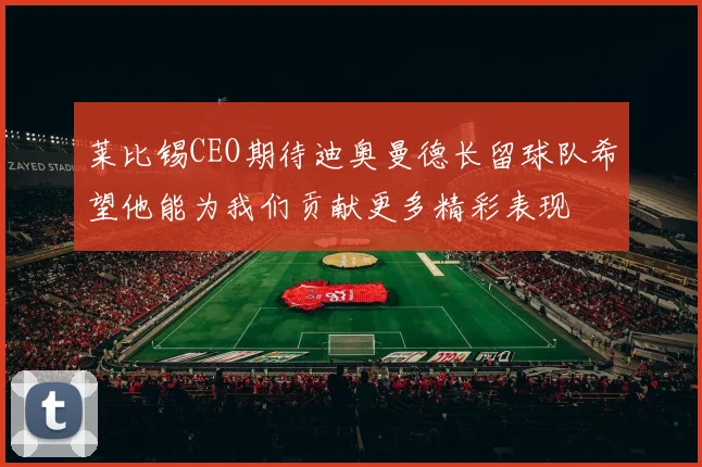莱比锡CEO期待迪奥曼德长留球队希望他能为我们贡献更多精彩表现