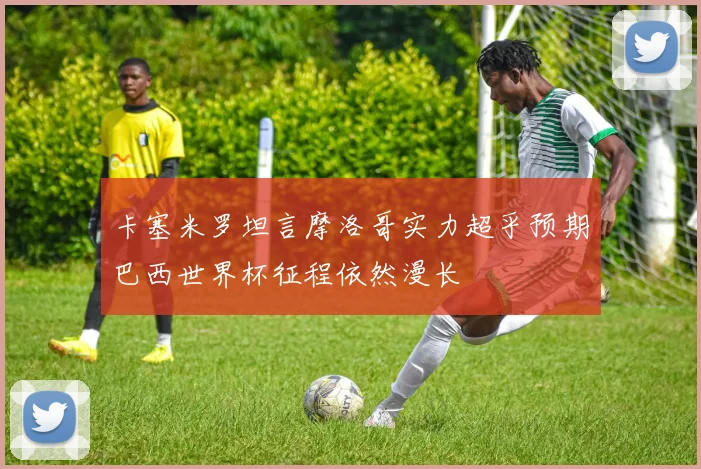 卡塞米罗坦言摩洛哥实力超乎预期巴西世界杯征程依然漫长
