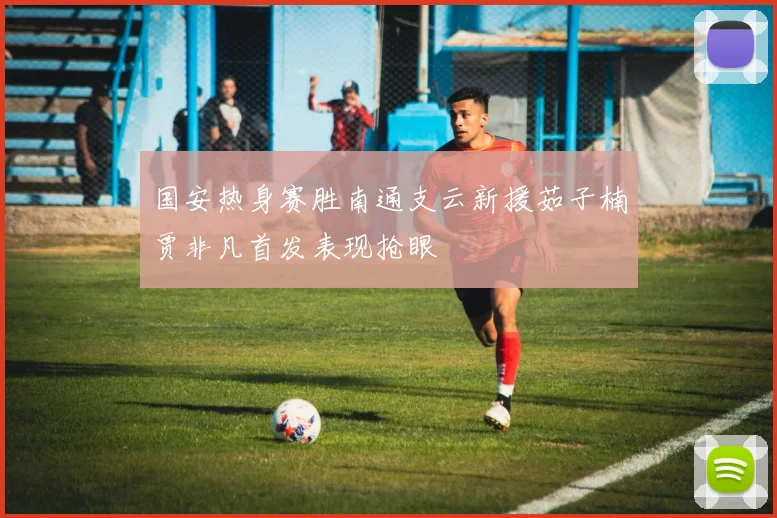 国安热身赛胜南通支云新援茹子楠贾非凡首发表现抢眼